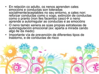 En relación co adulto, os nenos aprenden cales emocións e conductas son toleradas socialmente/aceptables no seu entorno, e cales non: reforzar conductas como o xogo, extinción de conductas como o pranto (non lles facemos caso)   o neno aprende a autorregular as conductas e as emocións O neno tamén xenera as súas propias estratexias de autorregulación emocional (ex: aparta a mirada cando algo lle da medo) Importante vía de prevención de diferentes tipos de trastorno, e de conductas de risco 