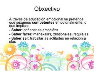 Obxectivo A través da educación emocional se pretende que sexamos  competentes  emocionalmente, o que implica: -  Saber : coñecer as emocións -  Saber facer : manexalas, xestionalas, regulalas -  Saber ser : traballar as actitudes en relación a elas 