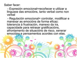 Saber facer: - Expresión emocional=recoñecer e utilizar a linguaxe das emocións, tanto verbal como non verbal - Regulación emocional= controlar, modificar e manexar as emocións de forma eficaz: tolerancia á frustración, manexo da ira, capacidade para retrasar gratificacións, afrontamento de situacións de risco, xenerar emocións e pensamentos acordes con elas.  