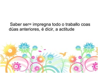 Saber ser= impregna todo o traballo coas dúas anteriores, é dicir, a actitude 
