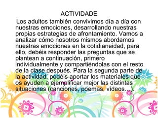 ACTIVIDADE Los adultos también convivimos día a día con nuestras emociones, desarrollando nuestras propias estrategias de afrontamiento. Vamos a analizar cómo nosotros mismos abordamos nuestras emociones en la cotidianeidad, para ello, debéis responder las preguntas que se plantean a continuación, primero individualmente y compartiéndolas con el resto de la clase después. Para la segunda parte de la actividad, podéis aportar los materiales que os ayuden a ejemplificar mejor las distintas situaciones (canciones, poemas, vídeos…). 