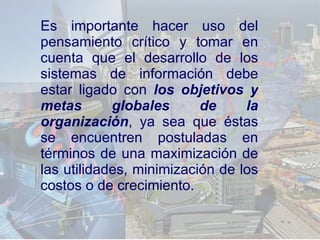 Es importante hacer uso del pensamiento crítico y tomar en cuenta que  el desarrollo de los sistemas de información debe estar ligado con  los objetivos y metas globales de la organización , ya sea que éstas se encuentren postuladas en términos de una maximización de las utilidades, minimización de los costos o de crecimiento.   