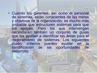 Cuando los gerentes, así como el personal de sistemas, están conscientes de las metas y objetivos de la organización, es mucho más probable que estructuren sistemas para que los apoyen. Pero los que intervengan necesitarán también un conjunto de guías que les ayuden a identificar las áreas para el mejoramiento de sistemas. Los siguientes cuatro criterios pueden ayudar en la identificación de las oportunidades de desarrollo: 