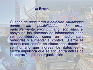 Cuando  se descubren o detectan situaciones donde las posibilidades de error, particularmente error humano, son altas , el apoyo de los sistemas de información debe ser considerado como un medio para reducirlas y aumentar el control. El error es mucho mas común en situaciones donde un ser humano que ingresa los datos es la fuerza impulsora que se encuentra detrás de la operación de una organización . a)  Error. 