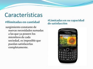 Características
#Ilimitadas en cantidad
#Limitadas en su capacidad
de satisfacción
surgimiento constante de
nuevas necesidades sumadas
a las que ya poseen los
miembros de cada
sociedad, es imposible que
puedan satisfacerlas
completamente.
 