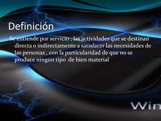 Definición
Se entiende por servicio , las actividades que se destinan
directa o indirectamente a satisfacer las necesidades de
las personas , con la particularidad de que no se
produce ningún tipo de bien material
 