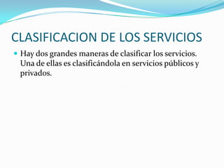 CLASIFICACION DE LOS SERVICIOS
 Hay dos grandes maneras de clasificar los servicios.
Una de ellas es clasificándola en servicios públicos y
privados.
 
