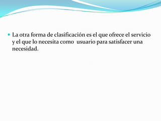  La otra forma de clasificación es el que ofrece el servicio
y el que lo necesita como usuario para satisfacer una
necesidad.
 