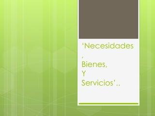 ‘Necesidades
,
Bienes,
Y
Servicios’..
 