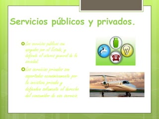 Servicios públicos y privados.
Los servicios públicos son
apoyados por el Estado, y
defiende el interés general de la
sociedad.
Los servicios privados son
soportados económicamente por
la iniciativa privada y
defienden solamente el derecho
del consumidor de ese servicio.
 