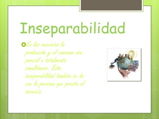 Inseparabilidad
En los servicios la
producción y el consumo son
parcial o totalmente
simultáneos. Esta
inseparabilidad también se da
con la persona que presta el
servicio.
 