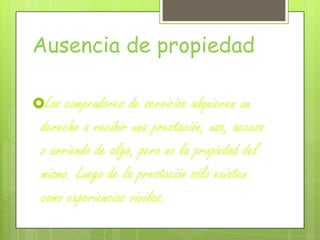 Ausencia de propiedad
Los compradores de servicios adquieren un
derecho a recibir una prestación, uso, acceso
o arriendo de algo, pero no la propiedad del
mismo. Luego de la prestación sólo existen
como experiencias vividas.
 