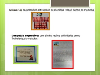 Memoria: para trabajar actividades de memoria realice puzzle de memoria.
Lenguaje expresivo: con el niño realice actividades como
Trabalenguas y fabulas.
 