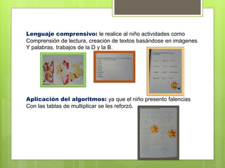 Lenguaje comprensivo: le realice al niño actividades como
Comprensión de lectura, creación de textos basándose en imágenes
Y palabras, trabajos de la D y la B.
Aplicación del algoritmos: ya que el niño presento falencias
Con las tablas de multiplicar se les reforzó.
 