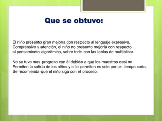 Que se obtuvo:
El niño presento gran mejoría con respecto al lenguaje expresivo,
Comprensivo y atención, el niño no presento mejoría con respecto
al pensamiento algorítmico, sobre todo con las tablas de multiplicar.
No se tuvo mas progreso con él debido a que los maestros casi no
Permiten la salida de los niños y si lo permiten es solo por un tiempo corto,
Se recomienda que el niño siga con el proceso.
 