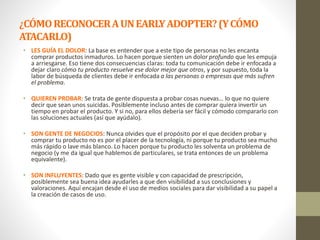 ¿CÓMORECONOCERAUNEARLYADOPTER?(YCÓMO
ATACARLO)
• LES GUÍA EL DOLOR: La base es entender que a este tipo de personas no les encanta
comprar productos inmaduros. Lo hacen porque sienten un dolor profundo que les empuja
a arriesgarse. Eso tiene dos consecuencias claras: toda tu comunicación debe ir enfocada a
dejar claro cómo tu producto resuelve ese dolor mejor que otros, y por supuesto, toda la
labor de búsqueda de clientes debe ir enfocada a las personas o empresas que más sufren
el problema.
• QUIEREN PROBAR: Se trata de gente dispuesta a probar cosas nuevas… lo que no quiere
decir que sean unos suicidas. Posiblemente incluso antes de comprar quiera invertir un
tiempo en probar el producto. Y si no, para ellos debería ser fácil y cómodo compararlo con
las soluciones actuales (así que ayúdalo).
• SON GENTE DE NEGOCIOS: Nunca olvides que el propósito por el que deciden probar y
comprar tu producto no es por el placer de la tecnología, ni porque tu producto sea mucho
más rápido o lave más blanco. Lo hacen porque tu producto les solventa un problema de
negocio (y me da igual que hablemos de particulares, se trata entonces de un problema
equivalente).
• SON INFLUYENTES: Dado que es gente visible y con capacidad de prescripción,
posiblemente sea buena idea ayudarles a que den visibilidad a sus conclusiones y
valoraciones. Aquí encajan desde el uso de medios sociales para dar visibilidad a su papel a
la creación de casos de uso.
 