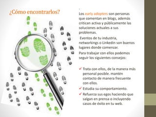 ¿Cómoencontrarlos?
.
Los early adopters son personas
que comentan en blogs, además
critican activa y públicamente las
soluciones actuales a sus
problemas.
Eventos de tu industria,
networkings o Linkedin son buenos
lugares donde comenzar.
Para trabajar con ellos podemos
seguir los siguientes consejos:
 Trata con ellos, de la manera más
personal posible. mantén
contacto de manera frecuente
con ellos.
 Estudia su comportamiento.
 Refuerza sus egos haciendo que
salgan en prensa o incluyendo
casos de éxito en tu web.
 