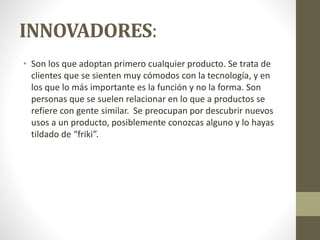 INNOVADORES:
• Son los que adoptan primero cualquier producto. Se trata de
clientes que se sienten muy cómodos con la tecnología, y en
los que lo más importante es la función y no la forma. Son
personas que se suelen relacionar en lo que a productos se
refiere con gente similar. Se preocupan por descubrir nuevos
usos a un producto, posiblemente conozcas alguno y lo hayas
tildado de “friki”.
 