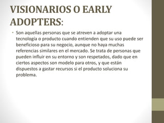 VISIONARIOS O EARLY
ADOPTERS:
• Son aquellas personas que se atreven a adoptar una
tecnología o producto cuando entienden que su uso puede ser
beneficioso para su negocio, aunque no haya muchas
referencias similares en el mercado. Se trata de personas que
pueden influir en su entorno y son respetados, dado que en
ciertos aspectos son modelo para otros, y que están
dispuestos a gastar recursos si el producto soluciona su
problema.
 