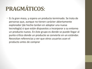 PRAGMÁTICOS:
• Es la gran masa, y espera un producto terminado. Se trata de
personas que, aunque no tienen carácter abiertamente
explorador (de hecho tardan en adoptar una nueva
tecnología) si que están dispuestos a incorporar a su entorno
un producto nuevo. En éste grupo es donde se puede llegar al
punto crítico donde un producto se convierte en un estándar.
Necesitan referencias y ver que otros usuarios usan el
producto antes de comprar
 