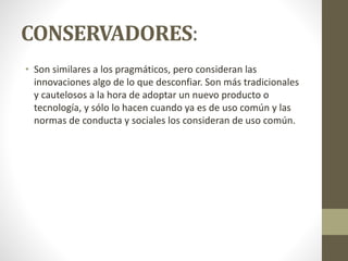 CONSERVADORES:
• Son similares a los pragmáticos, pero consideran las
innovaciones algo de lo que desconfiar. Son más tradicionales
y cautelosos a la hora de adoptar un nuevo producto o
tecnología, y sólo lo hacen cuando ya es de uso común y las
normas de conducta y sociales los consideran de uso común.
 