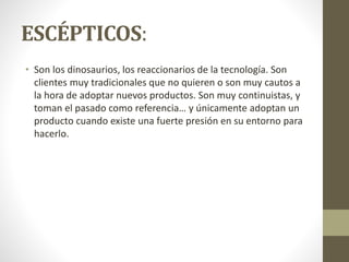 ESCÉPTICOS:
• Son los dinosaurios, los reaccionarios de la tecnología. Son
clientes muy tradicionales que no quieren o son muy cautos a
la hora de adoptar nuevos productos. Son muy continuistas, y
toman el pasado como referencia… y únicamente adoptan un
producto cuando existe una fuerte presión en su entorno para
hacerlo.
 