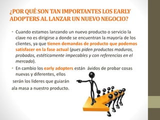 ¿PORQUÉSONTANIMPORTANTESLOSEARLY
ADOPTERSALLANZARUNNUEVONEGOCIO?
• Cuando estamos lanzando un nuevo producto o servicio la
clave no es dirigirse a donde se encuentran la mayoría de los
clientes, ya que tienen demandas de producto que podemos
satisfacer en la fase actual (pues piden productos maduros,
probados, estéticamente impecables y con referencias en el
mercado).
• En cambio los early adopters están ávidos de probar cosas
nuevas y diferentes, ellos
serán los lideres que guiarán
ala masa a nuestro producto.
 