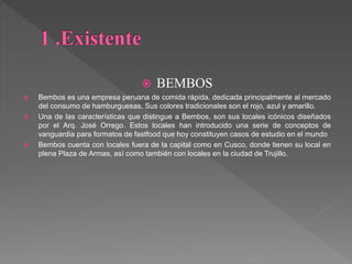  BEMBOS
 Bembos es una empresa peruana de comida rápida, dedicada principalmente al mercado
del consumo de hamburguesas. Sus colores tradicionales son el rojo, azul y amarillo.
 Una de las características que distingue a Bembos, son sus locales icónicos diseñados
por el Arq. José Orrego. Estos locales han introducido una serie de conceptos de
vanguardia para formatos de fastfood que hoy constituyen casos de estudio en el mundo
 Bembos cuenta con locales fuera de la capital como en Cusco, donde tienen su local en
plena Plaza de Armas, así como también con locales en la ciudad de Trujillo.
 
