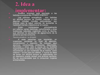  Nuestra empresa está asociada a las
bebidas energizantés POWER ENERGY
 Las bebidas energéticas son bebidas
sin alcohol aunque se pueden mezclar y con
algunas virtudes morales estimulantes, son
buenas para la salud además de aumentar la
habilidad mental y desintoxicar el cuerpo.
 Están compuestas principalmente
por cafeína, varias vitaminas, carbohidratos y otras
sustancias naturales orgánicas como la taurina,
que eliminan la sensación de agotamiento de la
persona que las consume.
 Nuestro producto va dirigido
 A esas personas que requieran, en
ocasiones, aumentar su nivel de atención,
concentración o reacción. Se incluyen aquí
alumnos, conductores, profesores, deportistas,
oficinistas y otros, esto a causa de su facilidad
regeneradora y de otras virtudes. Pero siempre se
recomienda un uso moderado de la misma, como
máximo 1 al día para los atletas. Y nunca se debe
de tomar con alcohol porque un estimulante con
un depresivo puede causar una arritmia cardíaca.
No es recomendable que lo consuman mujeres
embarazadas.
 
