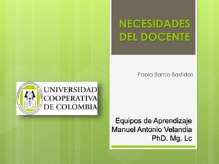 NECESIDADES
DEL DOCENTE
Paola Barco Bastidas
Equipos de Aprendizaje
Manuel Antonio Velandia
PhD. Mg. Lc
 