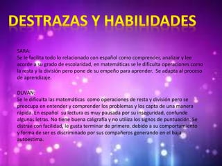 SARA:
Se le facilita todo lo relacionado con español como comprender, analizar y lee
acorde a su grado de escolaridad, en matemáticas se le dificulta operaciones como
la resta y la división pero pone de su empeño para aprender. Se adapta al proceso
de aprendizaje.
DUVAN:
Se le dificulta las matemáticas como operaciones de resta y división pero se
preocupa en entender y comprender los problemas y los capta de una manera
rápida. En español su lectura es muy pausada por su inseguridad, confunde
algunas letras. No tiene buena caligrafía y no utiliza los signos de puntuación. Se
distrae con facilidad, le gusta terminar de primero, debido a su comportamiento
y forma de ser es discriminado por sus compañeros generando en el baja
autoestima.
 