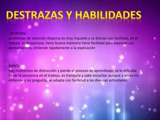JHORDAN :
problemas de atención dispersa es muy inquieto y se distrae con facilidad, en el
trabajo es despacioso, tiene buena memoria tiene facilidad para expresar sus
pensamientos, entiende rápidamente a la explicación
KAROL:
hay momentos de distracción y pierde el proceso de aprendizaje, se le dificulta
llevar la secuencia en el trabajo, es tranquila y sabe escuchar aunque a veces no
entiende y no pregunta, se adapta con facilidad a las diversas actividades.
 