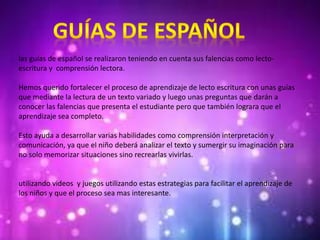 las guías de español se realizaron teniendo en cuenta sus falencias como lecto-
escritura y comprensión lectora.
Hemos querido fortalecer el proceso de aprendizaje de lecto escritura con unas guías
que mediante la lectura de un texto variado y luego unas preguntas que darán a
conocer las falencias que presenta el estudiante pero que también lograra que el
aprendizaje sea completo.
Esto ayuda a desarrollar varias habilidades como comprensión interpretación y
comunicación, ya que el niño deberá analizar el texto y sumergir su imaginación para
no solo memorizar situaciones sino recrearlas vivirlas.
utilizando videos y juegos utilizando estas estrategias para facilitar el aprendizaje de
los niños y que el proceso sea mas interesante.
 