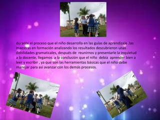 durante el proceso que el niño desarrolla en las guías de aprendizaje .las
maestras en formación analizando los resultados descubrieron unas
debilidades gramaticales, después de reunirnos y presentarle la inquietud
a la docente, llegamos a la conclusión que el niño debía aprender bien a
leer y escribir , ya que son las herramientas básicas que el niño debe
manejar para así avanzar con los demás procesos.
 