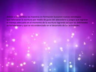 debido a los cambios las maestras en formación buscaron nuevas estrategias
que reforzaran la escritura por medio de guías del abecedario y juegos que lograran
el manejo adecuado en el momento de la escritura logrando así que las debilidades
se fortalecieran y que se vio evidenciado en el desarrollo de las actividades.
 