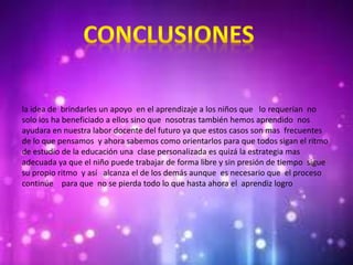 la idea de brindarles un apoyo en el aprendizaje a los niños que lo requerían no
solo los ha beneficiado a ellos sino que nosotras también hemos aprendido nos
ayudara en nuestra labor docente del futuro ya que estos casos son mas frecuentes
de lo que pensamos y ahora sabemos como orientarlos para que todos sigan el ritmo
de estudio de la educación una clase personalizada es quizá la estrategia mas
adecuada ya que el niño puede trabajar de forma libre y sin presión de tiempo sigue
su propio ritmo y así alcanza el de los demás aunque es necesario que el proceso
continúe para que no se pierda todo lo que hasta ahora el aprendiz logro
 