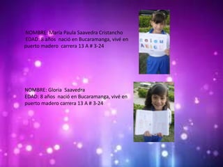 NOMBRE: María Paula Saavedra Cristancho
EDAD: 8 años nació en Bucaramanga, vivé en
puerto madero carrera 13 A # 3-24
NOMBRE: Gloria Saavedra
EDAD: 8 años nació en Bucaramanga, vivé en
puerto madero carrera 13 A # 3-24
 