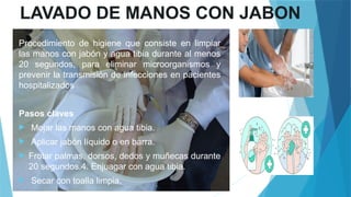 LAVADO DE MANOS CON JABON
Procedimiento de higiene que consiste en limpiar
las manos con jabón y agua tibia durante al menos
20 segundos, para eliminar microorganismos y
prevenir la transmisión de infecciones en pacientes
hospitalizados
Pasos claves
 Mojar las manos con agua tibia.
 Aplicar jabón líquido o en barra.
 Frotar palmas, dorsos, dedos y muñecas durante
20 segundos.4. Enjuagar con agua tibia.
 Secar con toalla limpia.
 