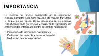 IMPORTANCIA
La medida de higiene consistente en la eliminación
mediante arrastre de la flora presente de manera transitoria
en la piel de las manos. Se considera una de las medidas
más eficaces en la prevención y control de la transmisión de
enfermedades infecciosas dentro del ámbito hospitalario.
• Prevención de infecciones hospitalarias
• Protección del paciente y personal de salud
• Reducción de morbimortalidad.
 