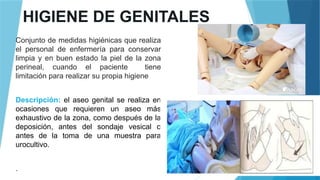 HIGIENE DE GENITALES
Conjunto de medidas higiénicas que realiza
el personal de enfermería para conservar
limpia y en buen estado la piel de la zona
perineal, cuando el paciente tiene
limitación para realizar su propia higiene
Descripción: el aseo genital se realiza en
ocasiones que requieren un aseo más
exhaustivo de la zona, como después de la
deposición, antes del sondaje vesical o
antes de la toma de una muestra para
urocultivo.
.
 