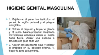 HIGIENE GENITAL MASCULINA
 1. Enjabonar el pene, los testículos, el
periné, la región perianal y el pliegue
interglúteo.
 2. Retraer el prepucio y limpiar el glande
y el surco balano-prepucial realizando
movimientos circulares desde el meato
hacia fuera. Utilizar una esponja o
torundas de gasa cada vez.
 3. Aclarar con abundante agua y colocar
el prepucio en su posición original. 4.
Secar la zona suavemente.
 