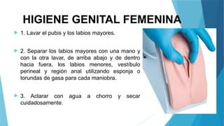 HIGIENE GENITAL FEMENINA
 1. Lavar el pubis y los labios mayores.
 2. Separar los labios mayores con una mano y
con la otra lavar, de arriba abajo y de dentro
hacia fuera, los labios menores, vestíbulo
perineal y región anal utilizando esponja o
torundas de gasa para cada maniobra.
 3. Aclarar con agua a chorro y secar
cuidadosamente.
 