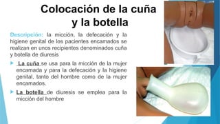 Colocación de la cuña
y la botella
Descripción: la micción, la defecación y la
higiene genital de los pacientes encamados se
realizan en unos recipientes denominados cuña
y botella de diuresis
 La cuña se usa para la micción de la mujer
encamada y para la defecación y la higiene
genital, tanto del hombre como de la mujer
encamados.
 La botella de diuresis se emplea para la
micción del hombre
 