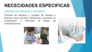 NECECIDADES ESPECIFICAS
LIMPIEZA DE HERIDAS O LESIONES
Proceso de limpieza y cuidado de heridas o
lesiones para prevenir infecciones, promover la
cicatrización y minimizar el riesgo de
complicaciones.
 