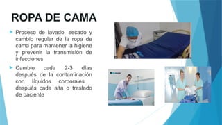 ROPA DE CAMA
 Proceso de lavado, secado y
cambio regular de la ropa de
cama para mantener la higiene
y prevenir la transmisión de
infecciones
 Cambio cada 2-3 días
después de la contaminación
con líquidos corporales
después cada alta o traslado
de paciente
 