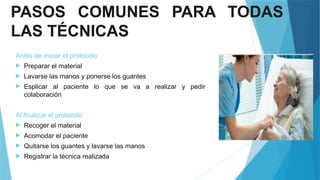 PASOS COMUNES PARA TODAS
LAS TÉCNICAS
Antes de iniciar el protocolo
 Preparar el material
 Lavarse las manos y ponerse los guantes
 Esplicar al paciente lo que se va a realizar y pedir
colaboración
Al finalizar el protocolo
 Recoger el material
 Acomodar el paciente
 Quitarse los guantes y lavarse las manos
 Registrar la técnica realizada
 
