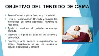 OBJETIVO DEL TENDIDO DE CAMA
 Sensación de Limpieza, frescura y comodidad.
 Evita la Contaminación Cruzada y controla las
infecciones de forma adecuada, retirando la
ropa sucia.
 Ayuda a posicionar al paciente de manera
cómoda.
 Incentiva la higiene del paciente, de la cama y
del colchón.
 Contribuye a la limpieza y organización del
entorno hospitalario. Le da una imagen al
servicio de pulcritud y sanidad.
 