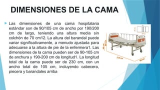 DIMENSIONES DE LA CAMA
 Las dimensiones de una cama hospitalaria
estándar son de 90/105 cm de ancho por 190/200
cm de largo, teniendo una altura media sin
colchón de 70 cm12. La altura del barandal puede
variar significativamente, a menudo ajustada para
adecuarse a la altura de pie de la enfermera1. Las
dimensiones de la cama pueden ser de 90-105 cm
de anchura y 190-200 cm de longitud1. La longitud
total de la cama puede ser de 230 cm, con un
ancho total de 105 cm, incluyendo cabecera,
piecera y barandales arriba
 