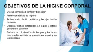 OBJETIVOS DE LA HIGINE CORPORAL
• Otorga comodidad confort y bienestar
• Promover hábitos de higiene
• Activar la circulación periférica y las ejercitación
muscular
• Observar signos patológicos en la piel y estado
general del paciente
• Reducir la colonización de hongos y bacterias
que puedan acceder a lesiones en la piel y en
las mucosas
 