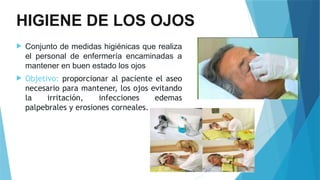 HIGIENE DE LOS OJOS
 Conjunto de medidas higiénicas que realiza
el personal de enfermería encaminadas a
mantener en buen estado los ojos
 Objetivo: proporcionar al paciente el aseo
necesario para mantener, los ojos evitando
la irritación, infecciones edemas
palpebrales y erosiones corneales.
 